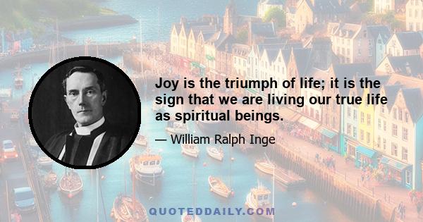 Joy is the triumph of life; it is the sign that we are living our true life as spiritual beings.