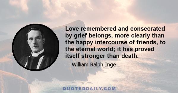 Love remembered and consecrated by grief belongs, more clearly than the happy intercourse of friends, to the eternal world; it has proved itself stronger than death.