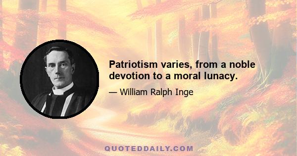 Patriotism varies, from a noble devotion to a moral lunacy.