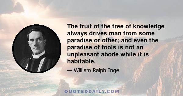 The fruit of the tree of knowledge always drives man from some paradise or other; and even the paradise of fools is not an unpleasant abode while it is habitable.