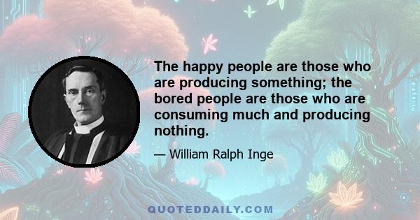 The happy people are those who are producing something; the bored people are those who are consuming much and producing nothing.