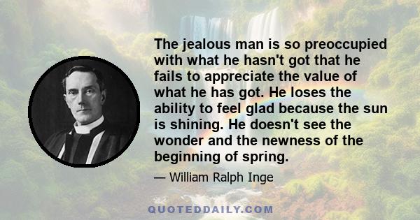 The jealous man is so preoccupied with what he hasn't got that he fails to appreciate the value of what he has got. He loses the ability to feel glad because the sun is shining. He doesn't see the wonder and the newness 