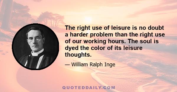 The right use of leisure is no doubt a harder problem than the right use of our working hours. The soul is dyed the color of its leisure thoughts.