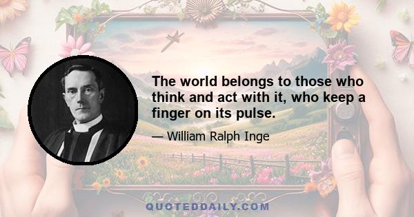 The world belongs to those who think and act with it, who keep a finger on its pulse.