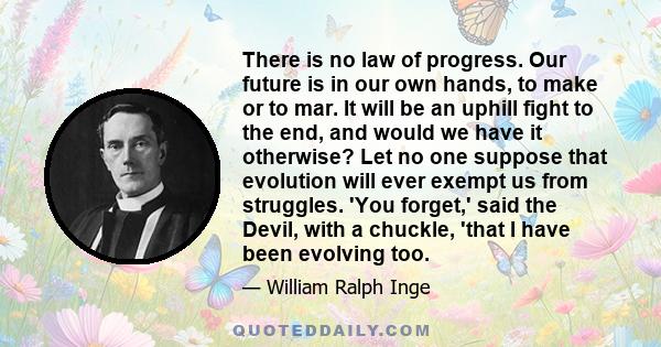 There is no law of progress. Our future is in our own hands, to make or to mar. It will be an uphill fight to the end, and would we have it otherwise? Let no one suppose that evolution will ever exempt us from