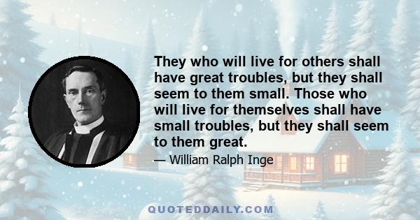 They who will live for others shall have great troubles, but they shall seem to them small. Those who will live for themselves shall have small troubles, but they shall seem to them great.