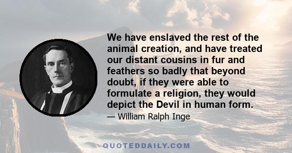 We have enslaved the rest of the animal creation, and have treated our distant cousins in fur and feathers so badly that beyond doubt, if they were able to formulate a religion, they would depict the Devil in human form.