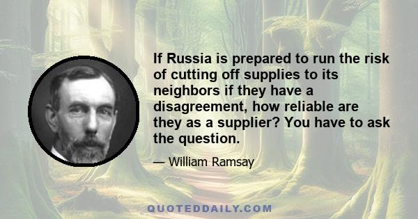 If Russia is prepared to run the risk of cutting off supplies to its neighbors if they have a disagreement, how reliable are they as a supplier? You have to ask the question.