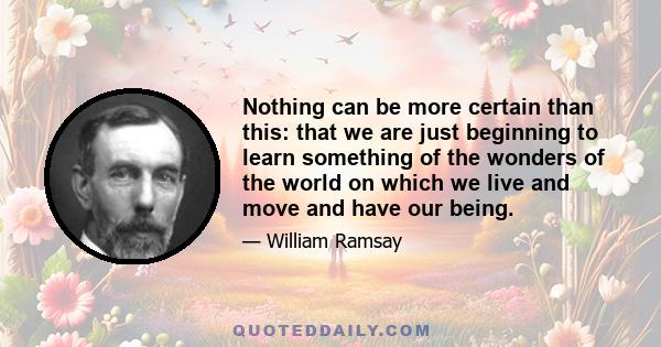 Nothing can be more certain than this: that we are just beginning to learn something of the wonders of the world on which we live and move and have our being.