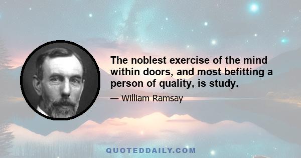 The noblest exercise of the mind within doors, and most befitting a person of quality, is study.