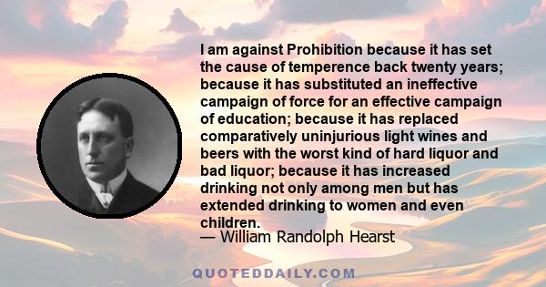 I am against Prohibition because it has set the cause of temperence back twenty years; because it has substituted an ineffective campaign of force for an effective campaign of education; because it has replaced