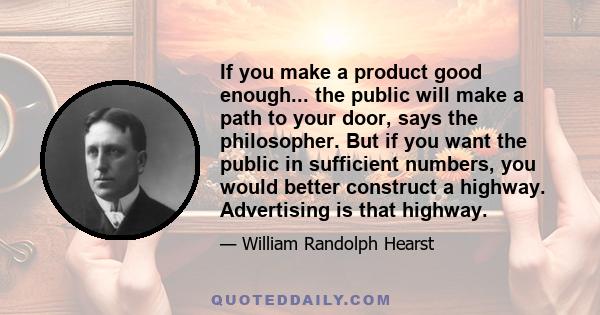 If you make a product good enough... the public will make a path to your door, says the philosopher. But if you want the public in sufficient numbers, you would better construct a highway. Advertising is that highway.