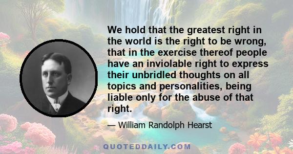 We hold that the greatest right in the world is the right to be wrong, that in the exercise thereof people have an inviolable right to express their unbridled thoughts on all topics and personalities, being liable only