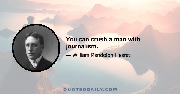 You can crush a man with journalism.