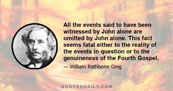 All the events said to have been witnessed by John alone are omitted by John alone. This fact seems fatal either to the reality of the events in question or to the genuineness of the Fourth Gospel.