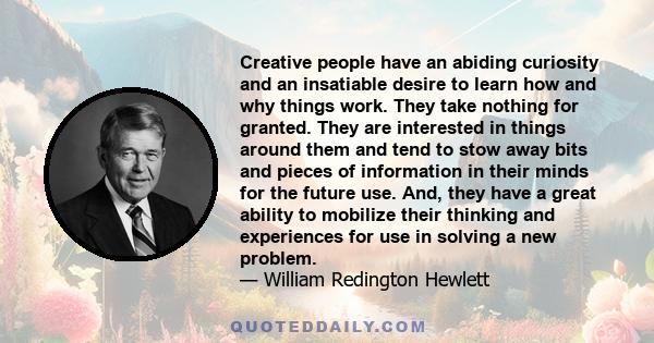 Creative people have an abiding curiosity and an insatiable desire to learn how and why things work. They take nothing for granted. They are interested in things around them and tend to stow away bits and pieces of