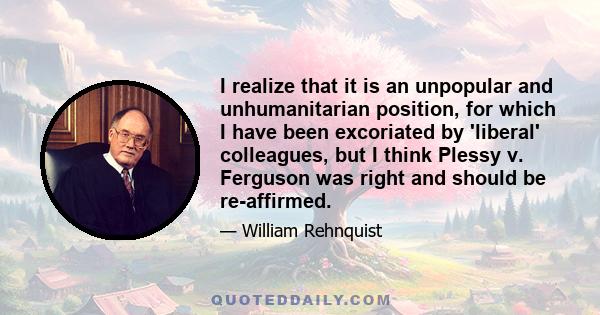 I realize that it is an unpopular and unhumanitarian position, for which I have been excoriated by 'liberal' colleagues, but I think Plessy v. Ferguson was right and should be re-affirmed.