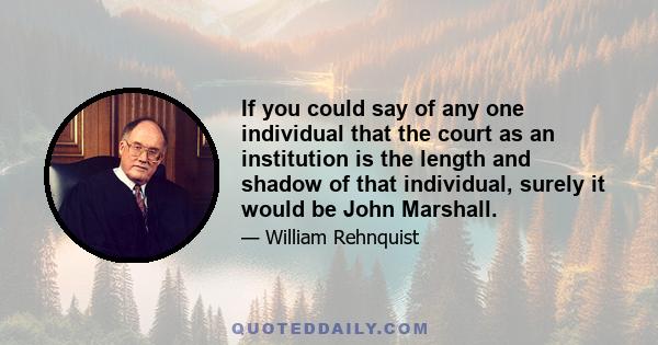 If you could say of any one individual that the court as an institution is the length and shadow of that individual, surely it would be John Marshall.