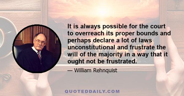 It is always possible for the court to overreach its proper bounds and perhaps declare a lot of laws unconstitutional and frustrate the will of the majority in a way that it ought not be frustrated.