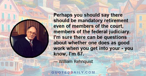 Perhaps you should say there should be mandatory retirement even of members of the court, members of the federal judiciary. I'm sure there can be questions about whether one does as good work when you get into your -