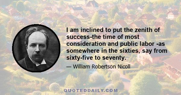 I am inclined to put the zenith of success-the time of most consideration and public labor -as somewhere in the sixties, say from sixty-five to seventy.