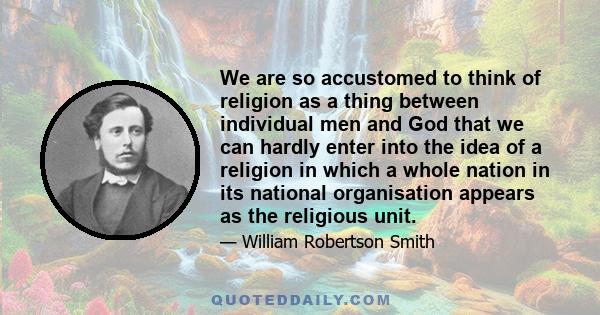 We are so accustomed to think of religion as a thing between individual men and God that we can hardly enter into the idea of a religion in which a whole nation in its national organisation appears as the religious unit.