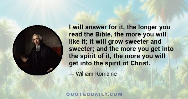 I will answer for it, the longer you read the Bible, the more you will like it; it will grow sweeter and sweeter; and the more you get into the spirit of it, the more you will get into the spirit of Christ.