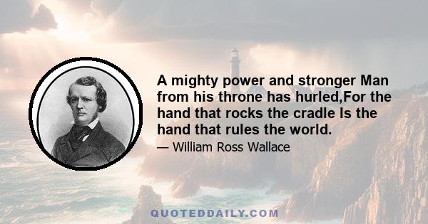 A mighty power and stronger Man from his throne has hurled,For the hand that rocks the cradle Is the hand that rules the world.