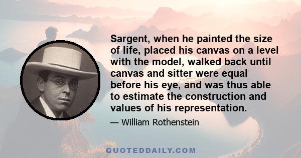 Sargent, when he painted the size of life, placed his canvas on a level with the model, walked back until canvas and sitter were equal before his eye, and was thus able to estimate the construction and values of his