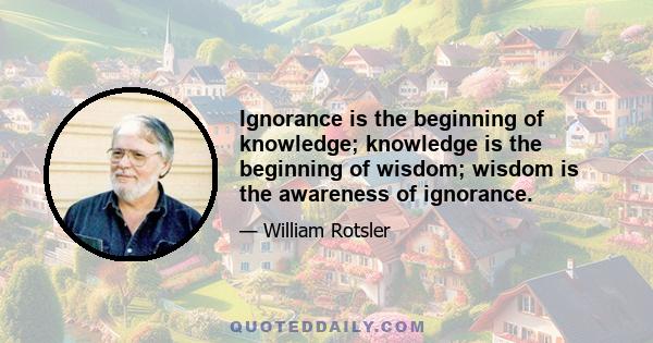 Ignorance is the beginning of knowledge; knowledge is the beginning of wisdom; wisdom is the awareness of ignorance.