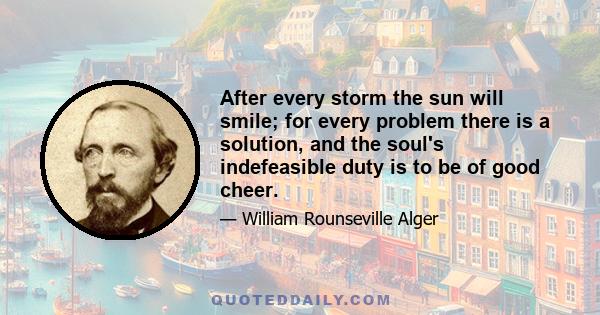 After every storm the sun will smile; for every problem there is a solution, and the soul's indefeasible duty is to be of good cheer.