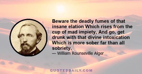 Beware the deadly fumes of that insane elation Which rises from the cup of mad impiety, And go, get drunk with that divine intoxication Which is more sober far than all sobriety.