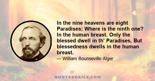 In the nine heavens are eight Paradises; Where is the ninth one? In the human breast. Only the blessed dwell in th' Paradises, But blessedness dwells in the human breast.