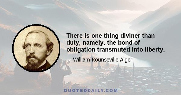 There is one thing diviner than duty, namely, the bond of obligation transmuted into liberty.