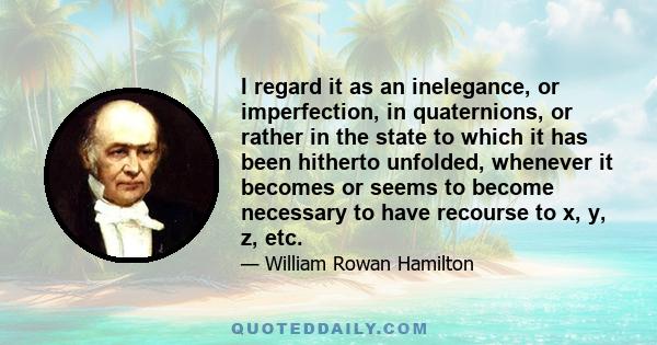 I regard it as an inelegance, or imperfection, in quaternions, or rather in the state to which it has been hitherto unfolded, whenever it becomes or seems to become necessary to have recourse to x, y, z, etc.