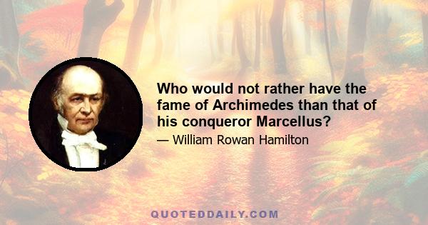 Who would not rather have the fame of Archimedes than that of his conqueror Marcellus?