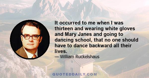 It occurred to me when I was thirteen and wearing white gloves and Mary Janes and going to dancing school, that no one should have to dance backward all their lives.