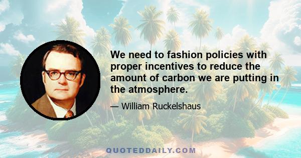 We need to fashion policies with proper incentives to reduce the amount of carbon we are putting in the atmosphere.