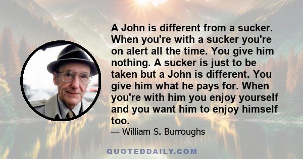 A John is different from a sucker. When you're with a sucker you're on alert all the time. You give him nothing. A sucker is just to be taken but a John is different. You give him what he pays for. When you're with him