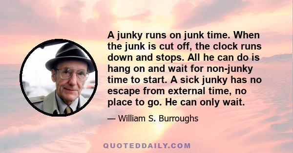 A junky runs on junk time. When the junk is cut off, the clock runs down and stops. All he can do is hang on and wait for non-junky time to start. A sick junky has no escape from external time, no place to go. He can