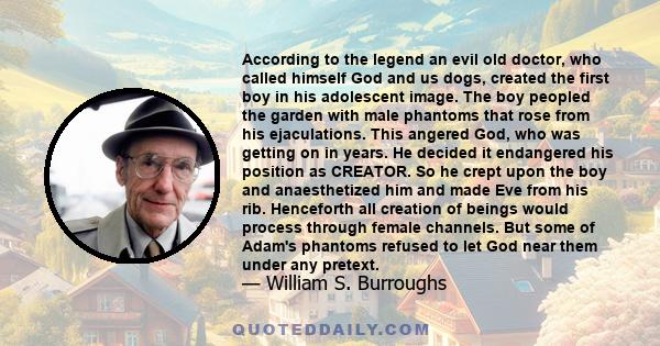 According to the legend an evil old doctor, who called himself God and us dogs, created the first boy in his adolescent image. The boy peopled the garden with male phantoms that rose from his ejaculations. This angered