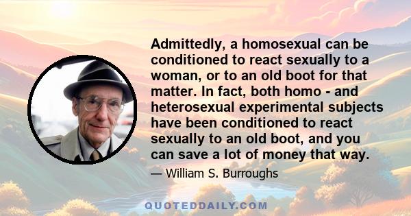 Admittedly, a homosexual can be conditioned to react sexually to a woman, or to an old boot for that matter. In fact, both homo - and heterosexual experimental subjects have been conditioned to react sexually to an old