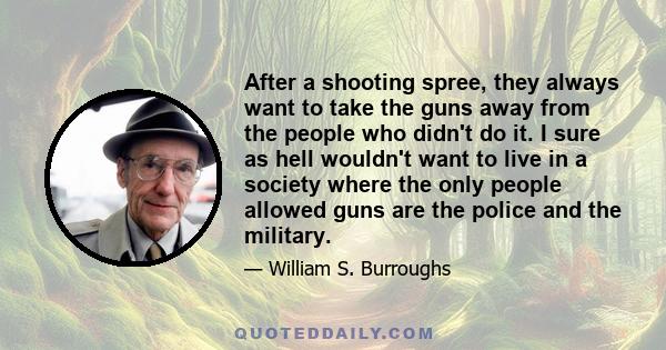 After a shooting spree, they always want to take the guns away from the people who didn't do it. I sure as hell wouldn't want to live in a society where the only people allowed guns are the police and the military.