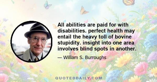 All abilities are paid for with disabilities. perfect health may entail the heavy toll of bovine stupidity. insight into one area involves blind spots in another.