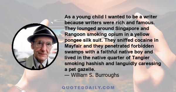 As a young child I wanted to be a writer because writers were rich and famous. They lounged around Singapore and Rangoon smoking opium in a yellow pongee silk suit. They sniffed cocaine in Mayfair and they penetrated