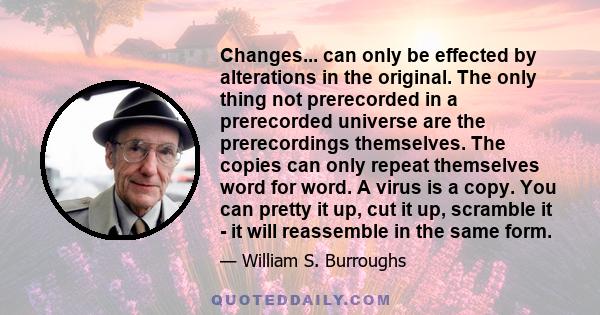 Changes... can only be effected by alterations in the original. The only thing not prerecorded in a prerecorded universe are the prerecordings themselves. The copies can only repeat themselves word for word. A virus is