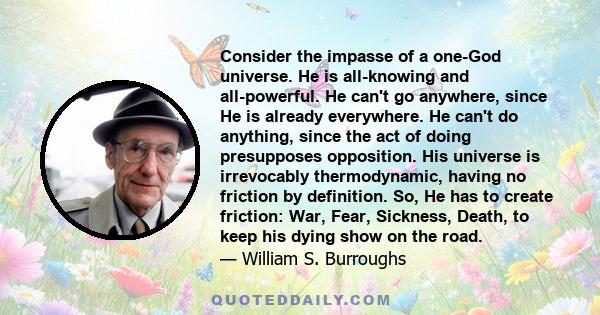 Consider the impasse of a one-God universe. He is all-knowing and all-powerful. He can't go anywhere, since He is already everywhere. He can't do anything, since the act of doing presupposes opposition. His universe is