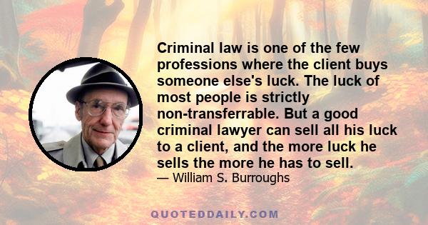 Criminal law is one of the few professions where the client buys someone else's luck. The luck of most people is strictly non-transferrable. But a good criminal lawyer can sell all his luck to a client, and the more