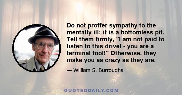 Do not proffer sympathy to the mentally ill; it is a bottomless pit. Tell them firmly, I am not paid to listen to this drivel - you are a terminal fool! Otherwise, they make you as crazy as they are.