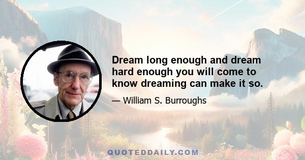 Dream long enough and dream hard enough you will come to know dreaming can make it so.